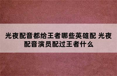 光夜配音都给王者哪些英雄配 光夜配音演员配过王者什么